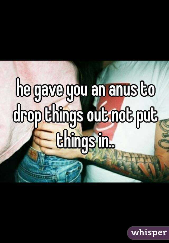  he gave you an anus to drop things out not put things in..