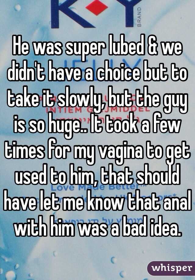 He was super lubed & we didn't have a choice but to take it slowly, but the guy is so huge.. It took a few times for my vagina to get used to him, that should have let me know that anal with him was a bad idea. 