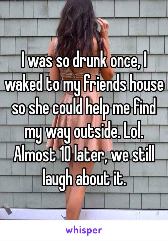 I was so drunk once, I waked to my friends house so she could help me find my way outside. Lol. Almost 10 later, we still laugh about it. 