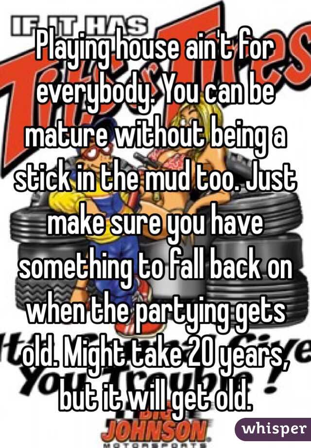 Playing house ain't for everybody. You can be mature without being a stick in the mud too. Just make sure you have something to fall back on when the partying gets old. Might take 20 years, but it will get old. 