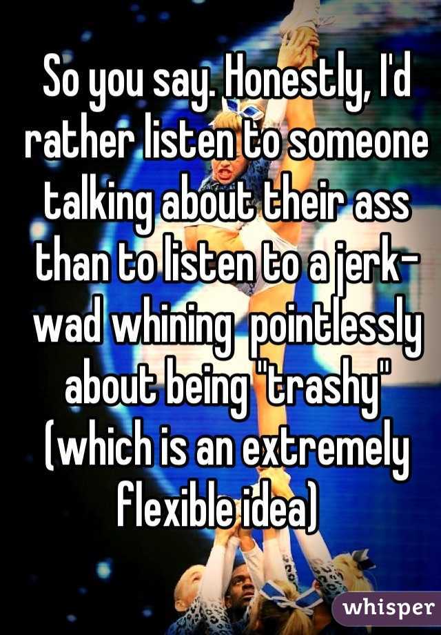 So you say. Honestly, I'd rather listen to someone talking about their ass than to listen to a jerk-wad whining  pointlessly about being "trashy" (which is an extremely flexible idea)  