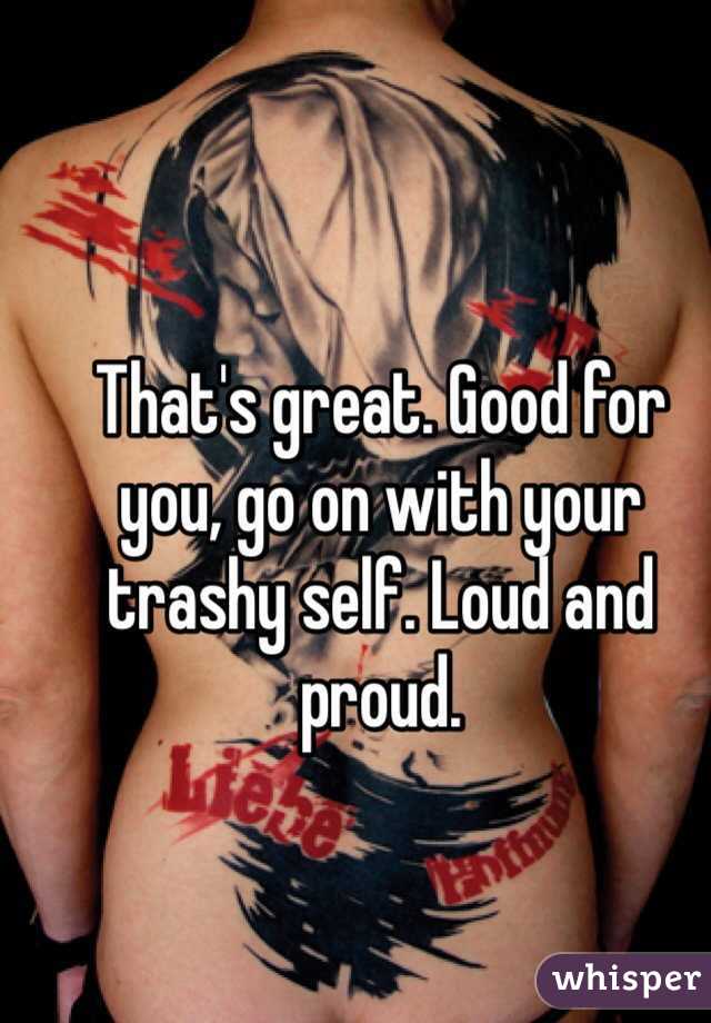 That's great. Good for you, go on with your trashy self. Loud and proud. 