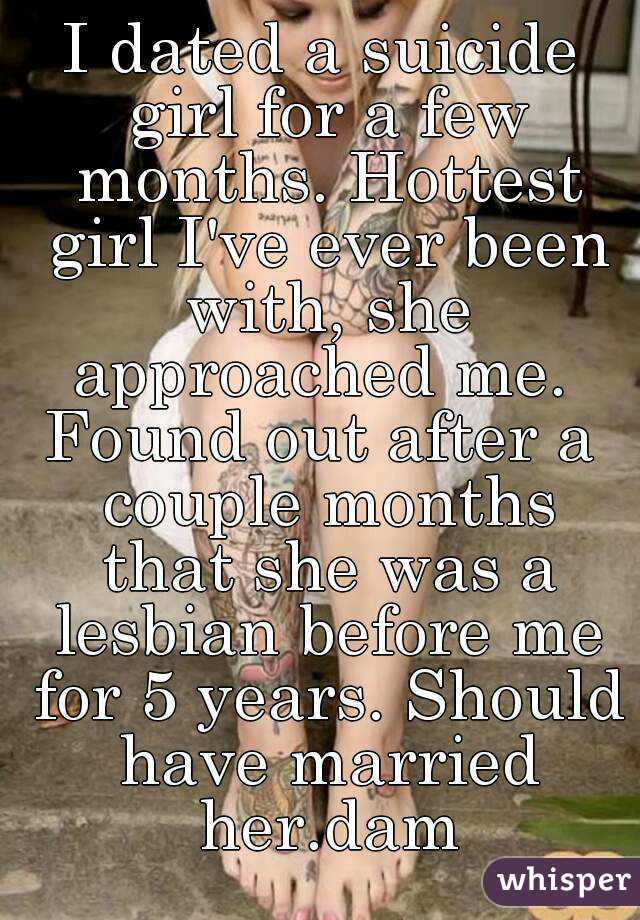 I dated a suicide girl for a few months. Hottest girl I've ever been with, she approached me. 
Found out after a couple months that she was a lesbian before me for 5 years. Should have married her.dam