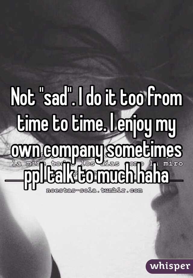 Not "sad". I do it too from time to time. I enjoy my own company sometimes ppl talk to much haha