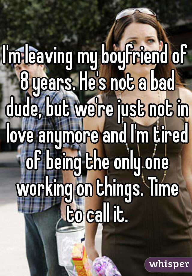 I'm leaving my boyfriend of 8 years. He's not a bad dude, but we're just not in love anymore and I'm tired of being the only one working on things. Time to call it.