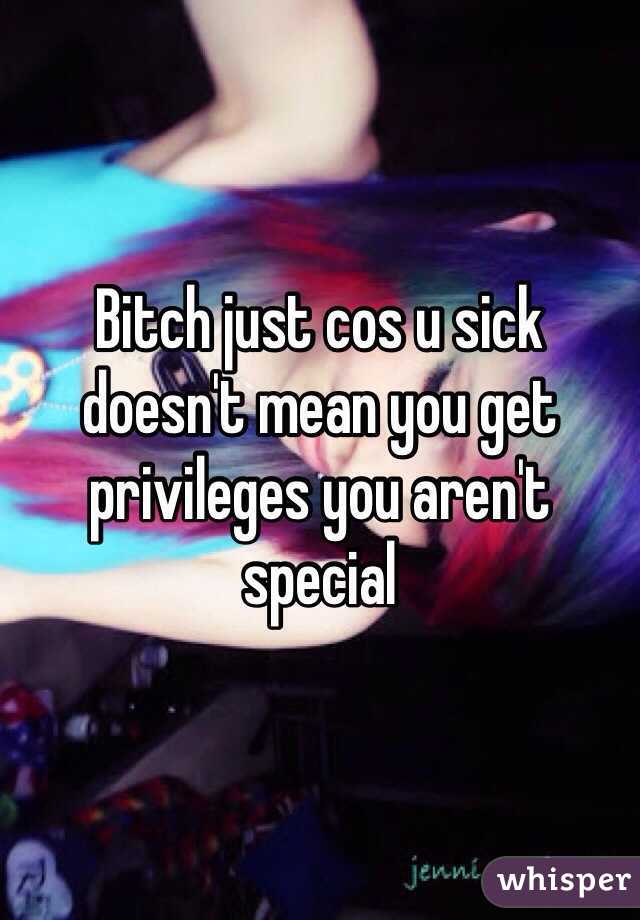 Bitch just cos u sick doesn't mean you get privileges you aren't special