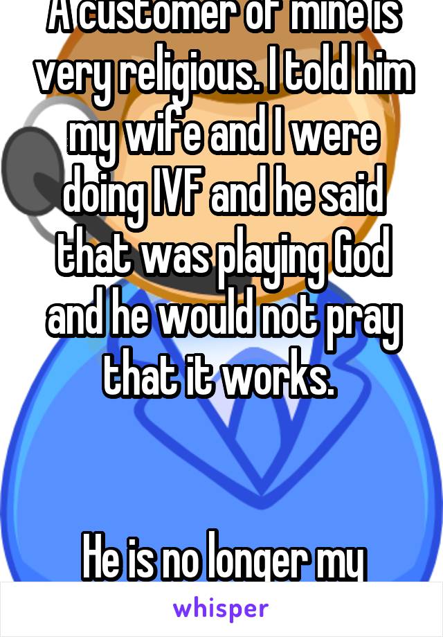 A customer of mine is very religious. I told him my wife and I were doing IVF and he said that was playing God and he would not pray that it works. 


He is no longer my customer