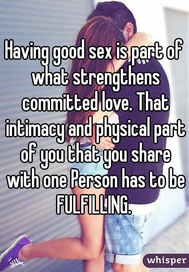 Having good sex is part of what strengthens committed love. That intimacy and physical part of you that you share with one Person has to be FULFILLING. 