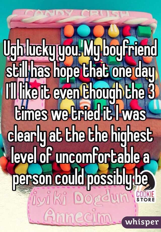 Ugh lucky you. My boyfriend still has hope that one day I'll like it even though the 3 times we tried it I was clearly at the the highest level of uncomfortable a person could possibly be 