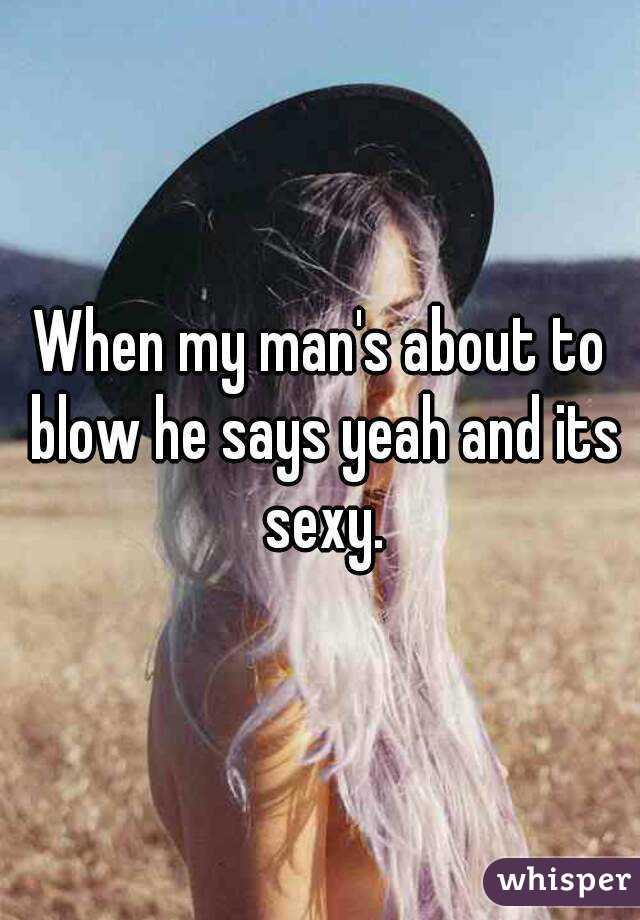 When my man's about to blow he says yeah and its sexy.