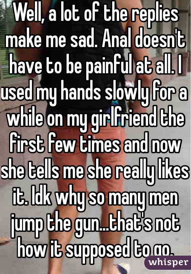 Well, a lot of the replies make me sad. Anal doesn't have to be painful at all. I used my hands slowly for a while on my girlfriend the first few times and now she tells me she really likes it. Idk why so many men jump the gun...that's not how it supposed to go.