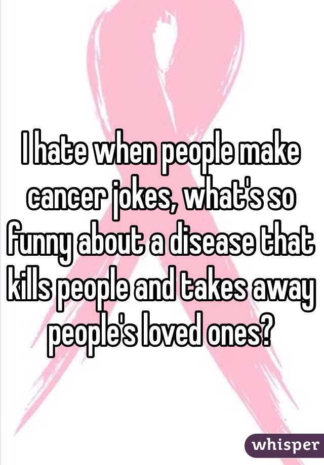 I hate when people make cancer jokes, what's so funny about a disease that kills people and takes away people's loved ones?
