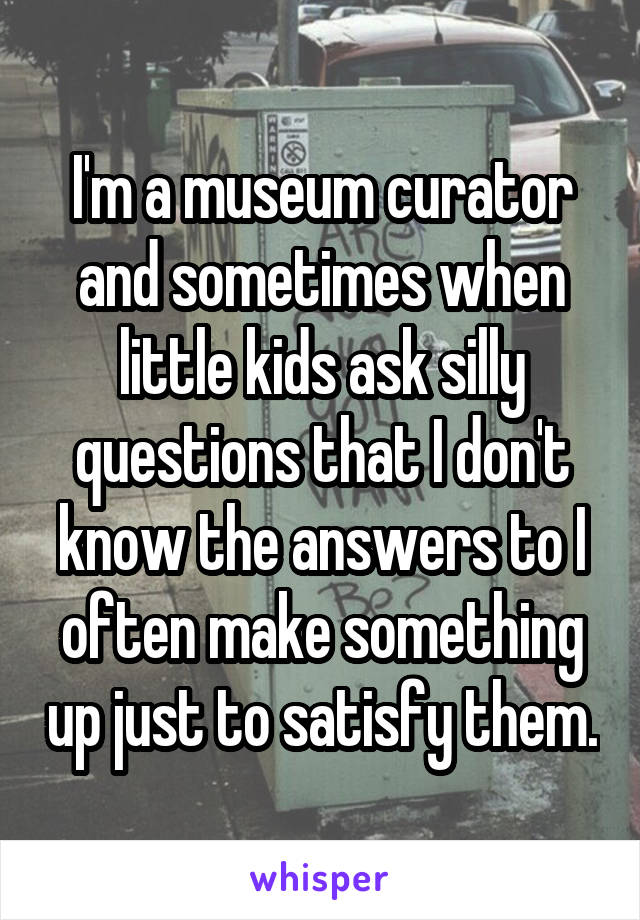 I'm a museum curator and sometimes when little kids ask silly questions that I don't know the answers to I often make something up just to satisfy them.