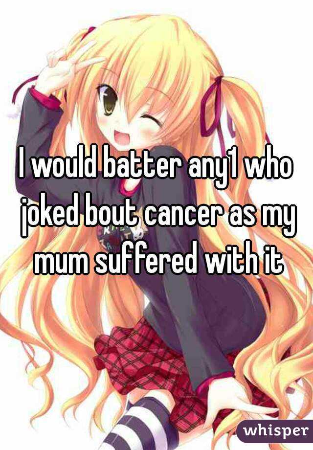 I would batter any1 who joked bout cancer as my mum suffered with it