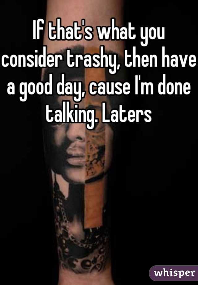 If that's what you consider trashy, then have a good day, cause I'm done talking. Laters