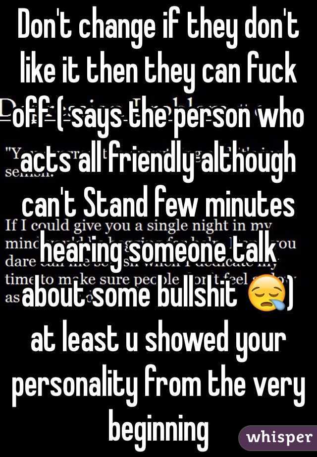 Don't change if they don't like it then they can fuck off ( says the person who acts all friendly although can't Stand few minutes hearing someone talk about some bullshit 😪) at least u showed your personality from the very beginning 