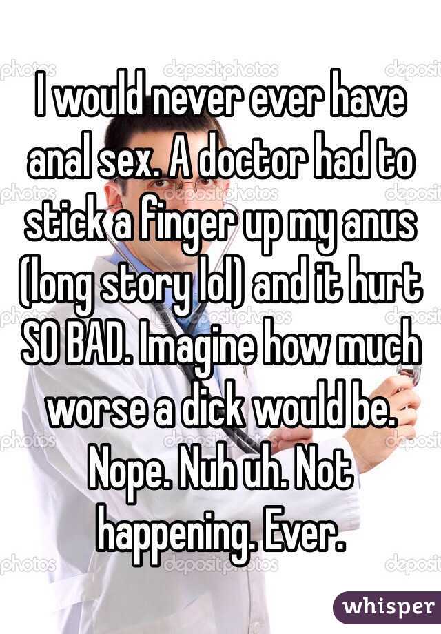 I would never ever have anal sex. A doctor had to stick a finger up my anus (long story lol) and it hurt SO BAD. Imagine how much worse a dick would be. Nope. Nuh uh. Not happening. Ever. 
