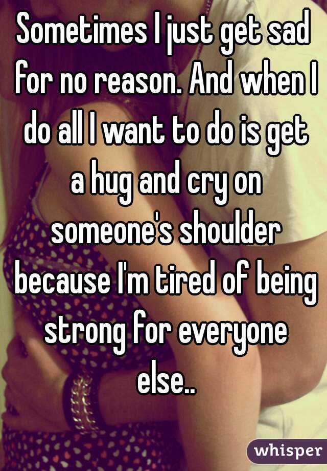 Sometimes I just get sad for no reason. And when I do all I want to do is get a hug and cry on someone's shoulder because I'm tired of being strong for everyone else..