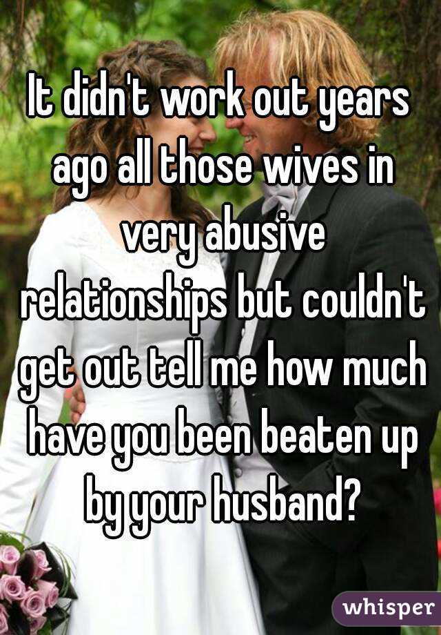 It didn't work out years ago all those wives in very abusive relationships but couldn't get out tell me how much have you been beaten up by your husband?