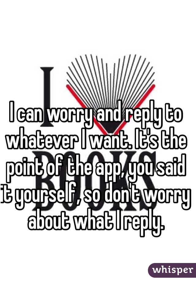 I can worry and reply to whatever I want. It's the point of the app, you said it yourself, so don't worry about what I reply.
