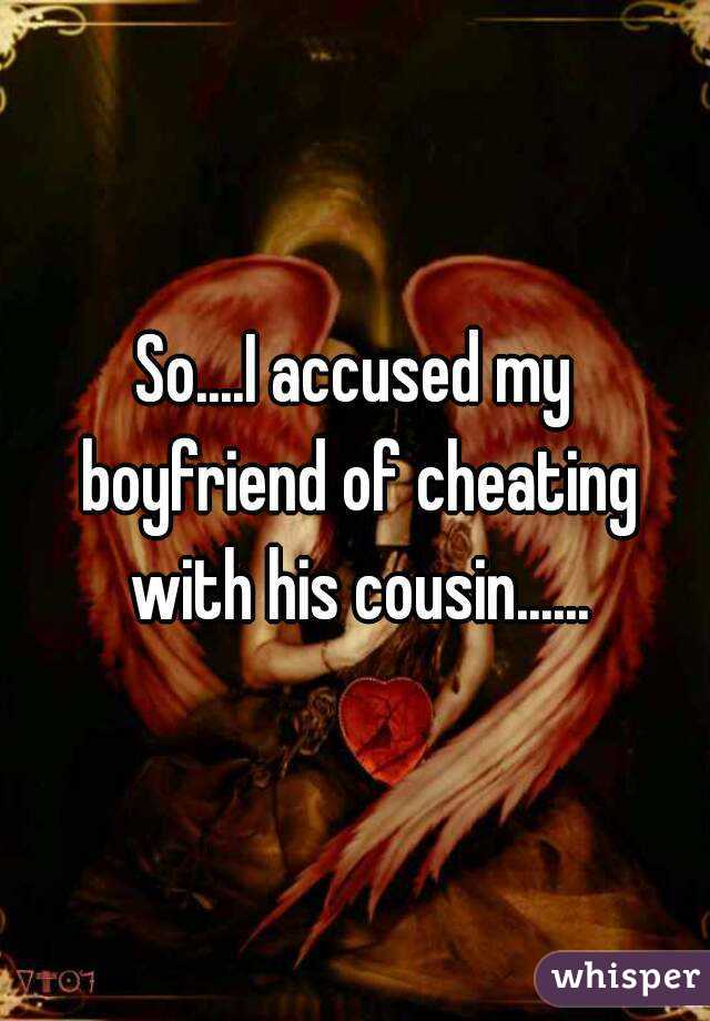 So....I accused my boyfriend of cheating with his cousin......