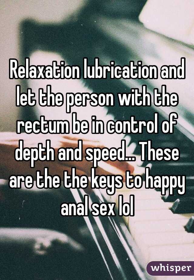 Relaxation lubrication and let the person with the rectum be in control of depth and speed... These are the the keys to happy anal sex lol