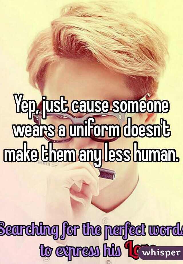 Yep, just cause someone wears a uniform doesn't make them any less human. 