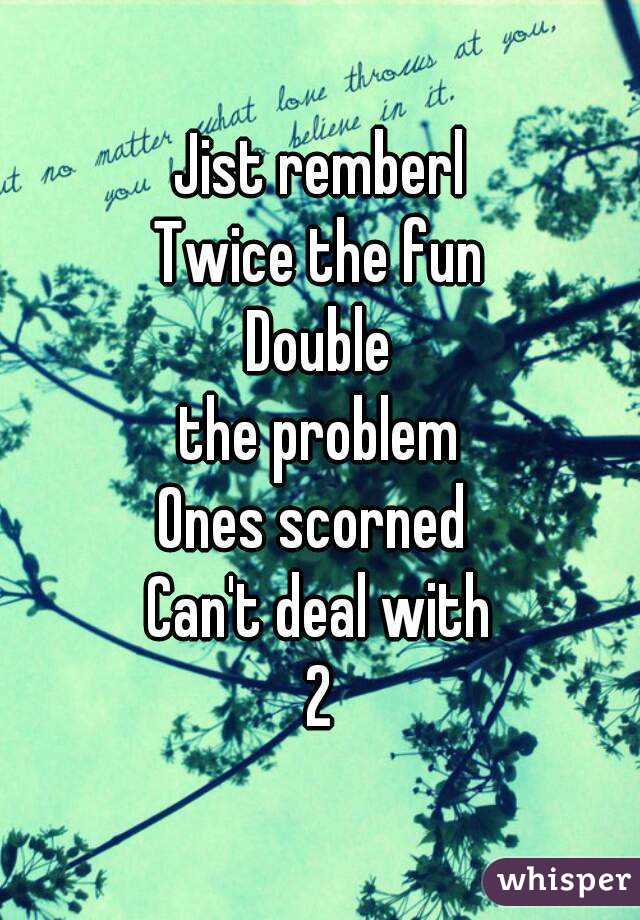 Jist remberl
Twice the fun
Double
the problem
Ones scorned 
Can't deal with
2