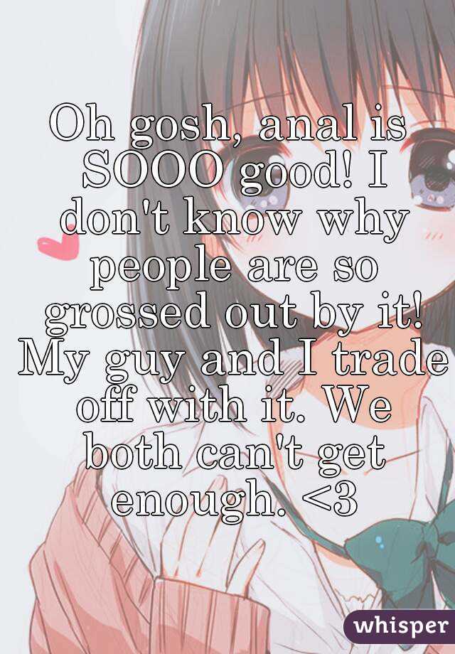 Oh gosh, anal is SOOO good! I don't know why people are so grossed out by it! My guy and I trade off with it. We both can't get enough. <3