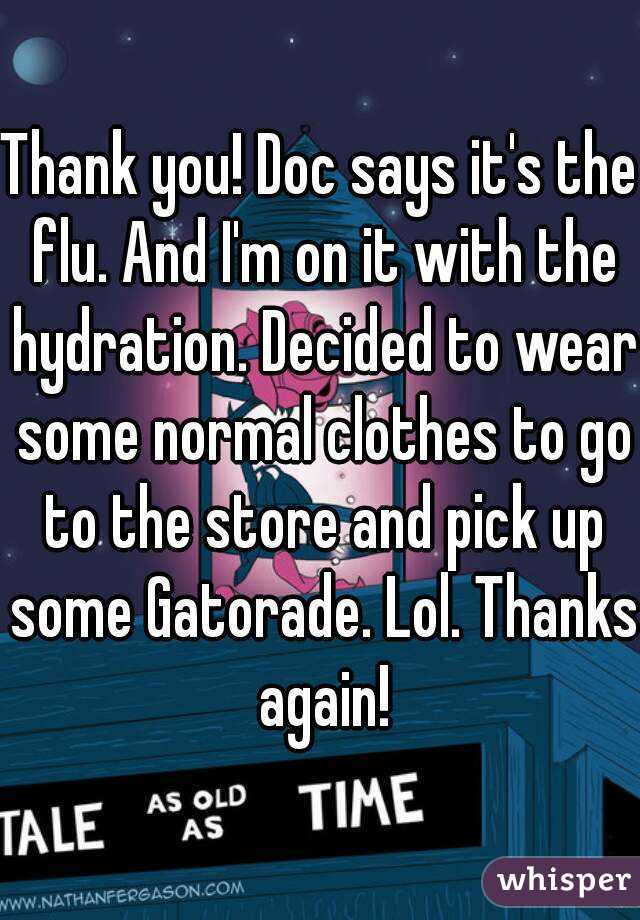 Thank you! Doc says it's the flu. And I'm on it with the hydration. Decided to wear some normal clothes to go to the store and pick up some Gatorade. Lol. Thanks again!