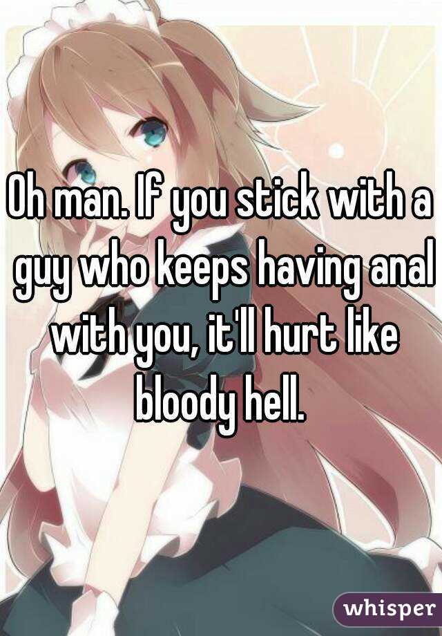 Oh man. If you stick with a guy who keeps having anal with you, it'll hurt like bloody hell. 