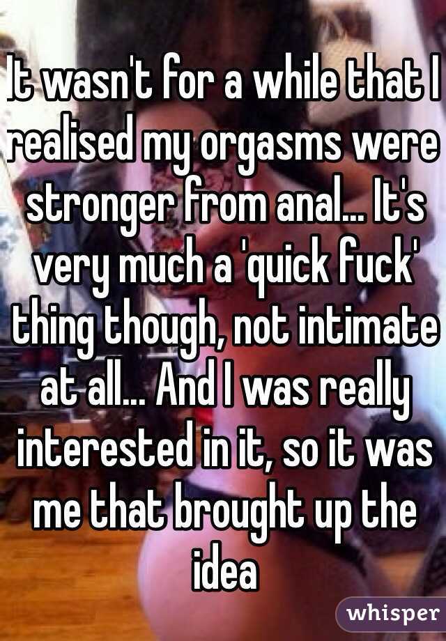 It wasn't for a while that I realised my orgasms were stronger from anal... It's very much a 'quick fuck' thing though, not intimate at all... And I was really interested in it, so it was me that brought up the idea