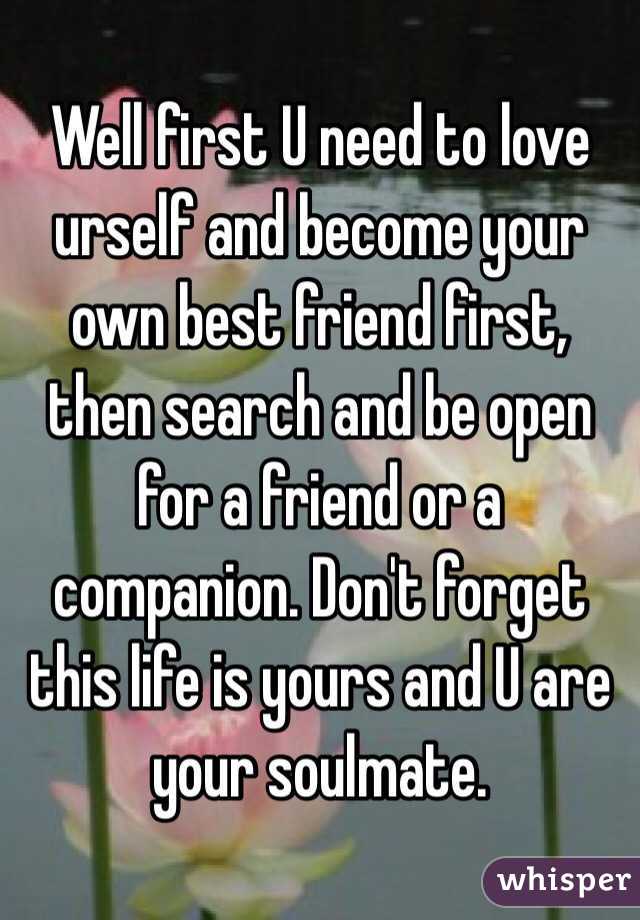 Well first U need to love urself and become your own best friend first, then search and be open for a friend or a companion. Don't forget this life is yours and U are your soulmate. 