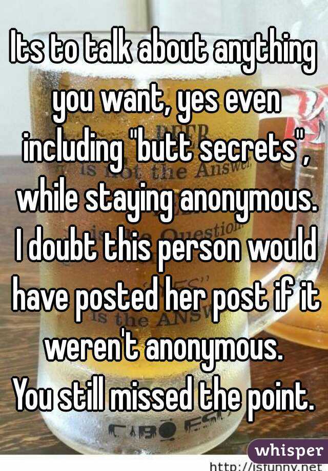 Its to talk about anything you want, yes even including "butt secrets", while staying anonymous. I doubt this person would have posted her post if it weren't anonymous. 
You still missed the point.