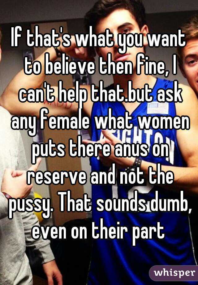 If that's what you want to believe then fine, I can't help that.but ask any female what women puts there anus on reserve and not the pussy. That sounds dumb, even on their part 