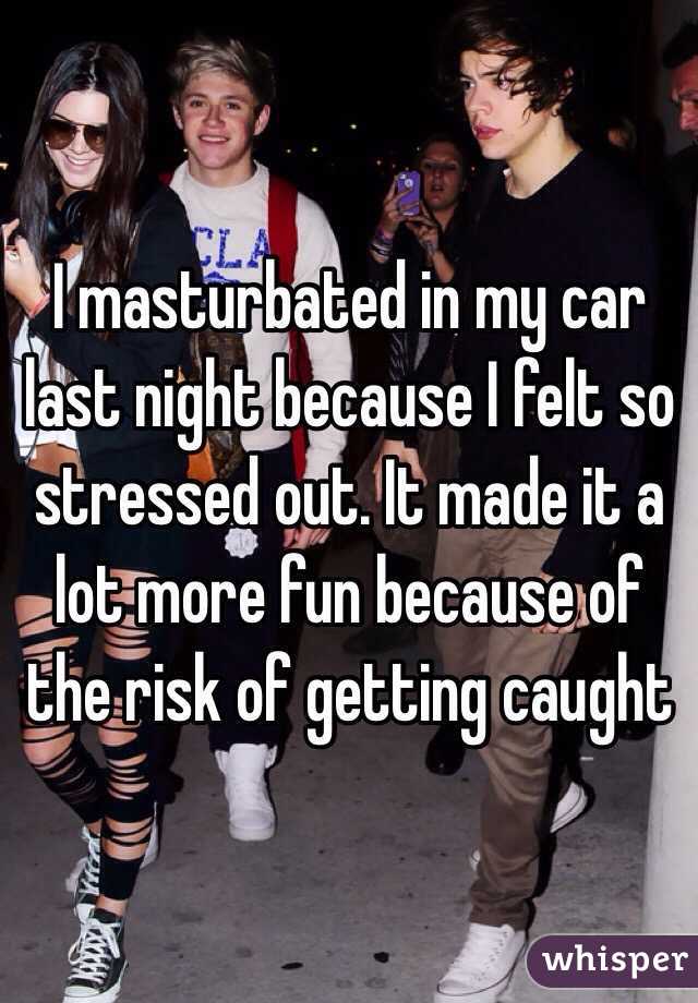 I masturbated in my car last night because I felt so stressed out. It made it a lot more fun because of the risk of getting caught