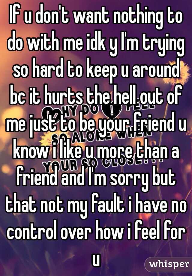 If u don't want nothing to do with me idk y I'm trying so hard to keep u around bc it hurts the hell out of me just to be your friend u know i like u more than a friend and I'm sorry but that not my fault i have no control over how i feel for u