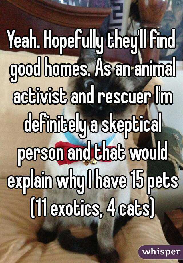 Yeah. Hopefully they'll find good homes. As an animal activist and rescuer I'm definitely a skeptical person and that would explain why I have 15 pets (11 exotics, 4 cats)