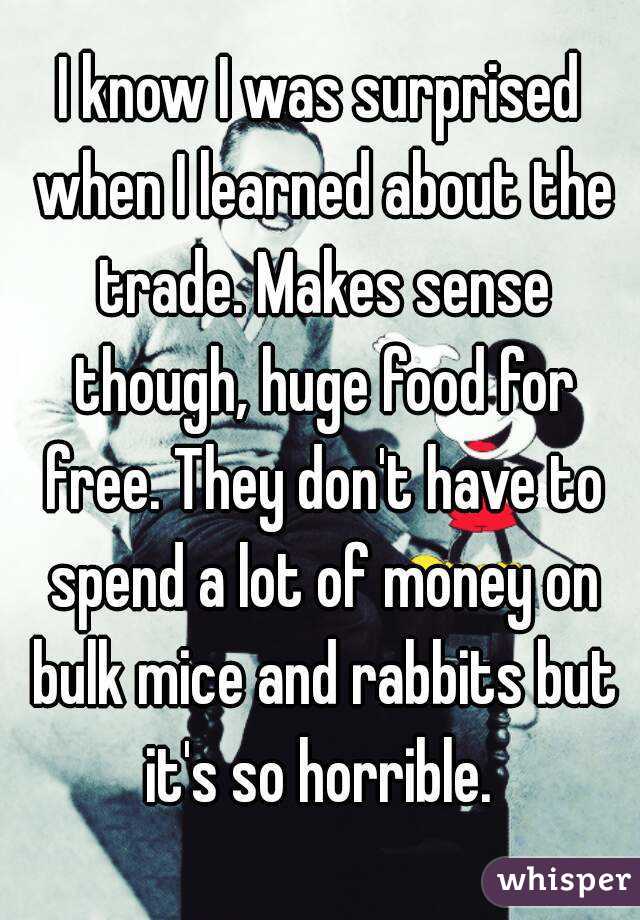 I know I was surprised when I learned about the trade. Makes sense though, huge food for free. They don't have to spend a lot of money on bulk mice and rabbits but it's so horrible. 