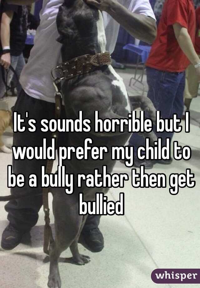 It's sounds horrible but I would prefer my child to be a bully rather then get bullied 


