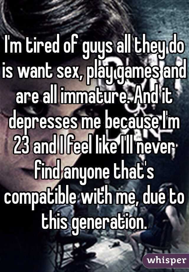 I'm tired of guys all they do is want sex, play games and are all immature. And it depresses me because I'm 23 and I feel like I'll never find anyone that's compatible with me, due to this generation.