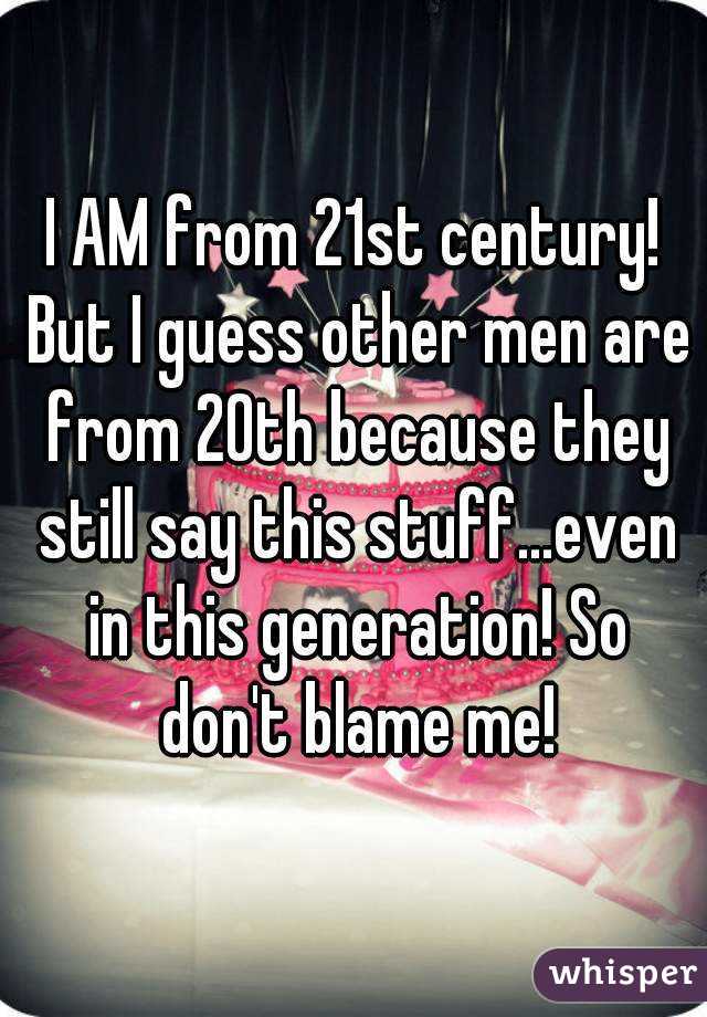 I AM from 21st century! But I guess other men are from 20th because they still say this stuff...even in this generation! So don't blame me!