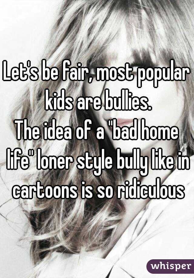 Let's be fair, most popular kids are bullies.
The idea of a "bad home life" loner style bully like in cartoons is so ridiculous
