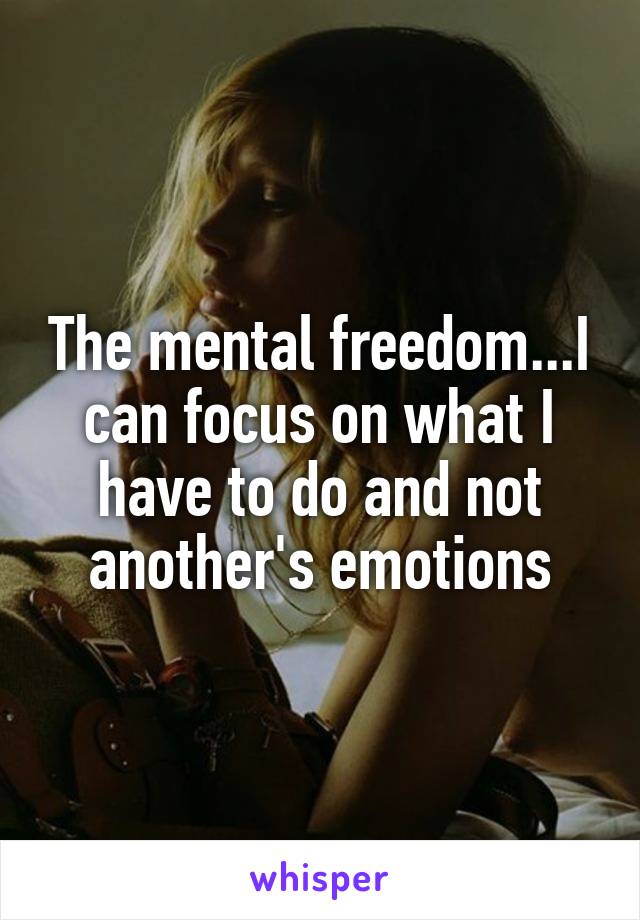 The mental freedom...I can focus on what I have to do and not another's emotions