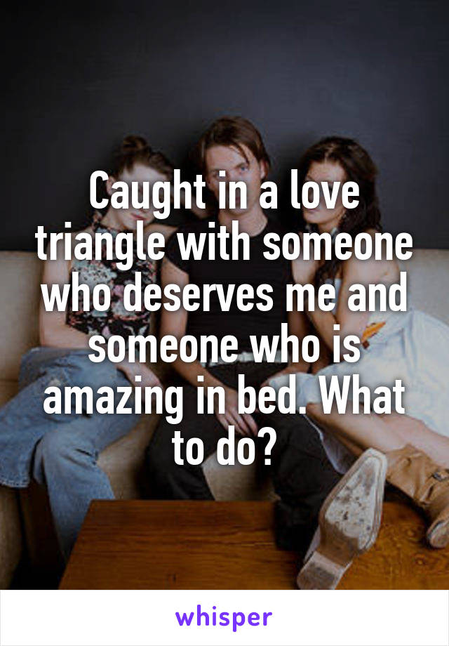 Caught in a love triangle with someone who deserves me and someone who is amazing in bed. What to do?
