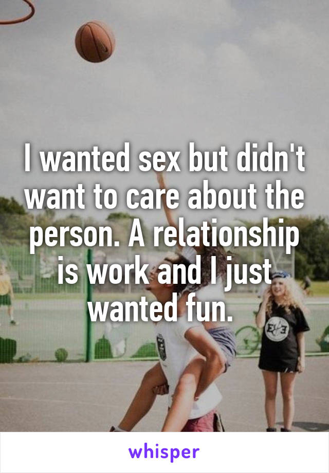 I wanted sex but didn't want to care about the person. A relationship is work and I just wanted fun. 
