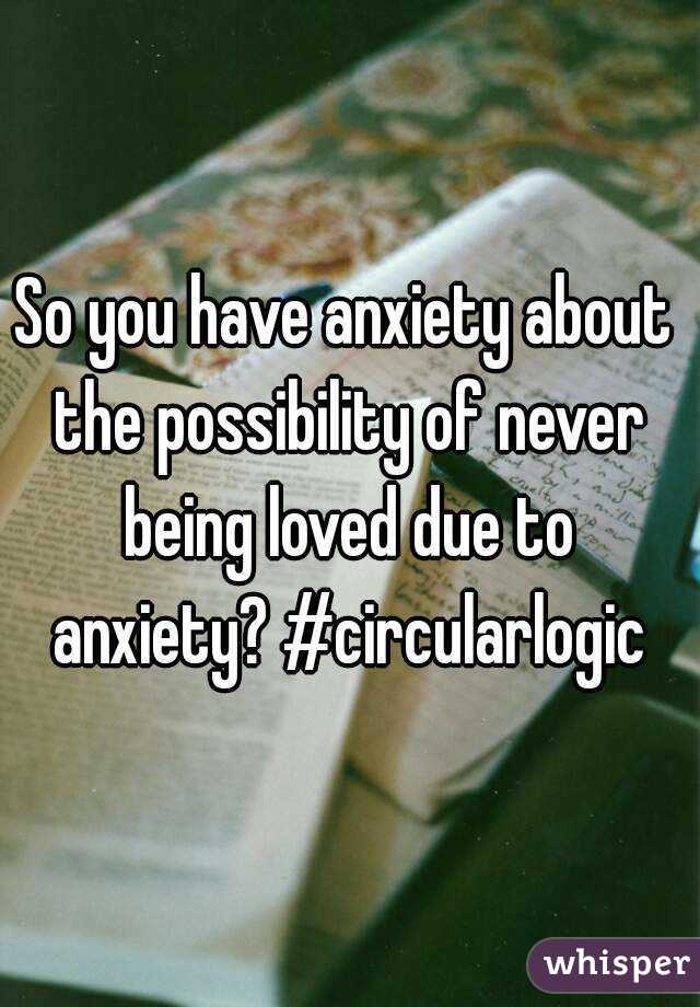 So you have anxiety about the possibility of never being loved due to anxiety? #circularlogic