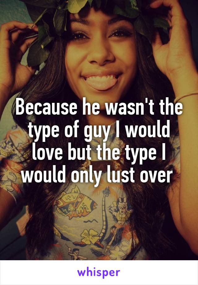 Because he wasn't the type of guy I would love but the type I would only lust over 