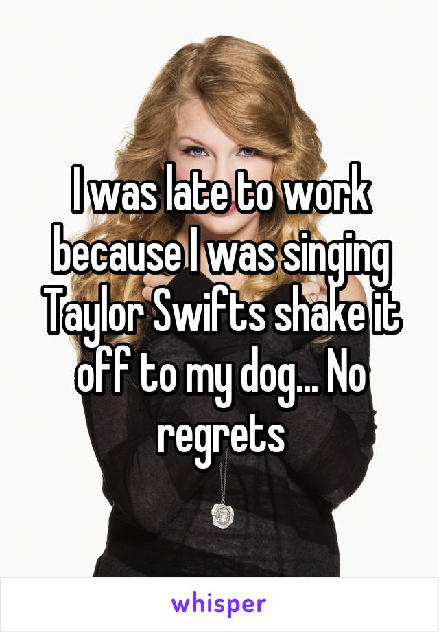 I was late to work because I was singing Taylor Swifts shake it off to my dog... No regrets