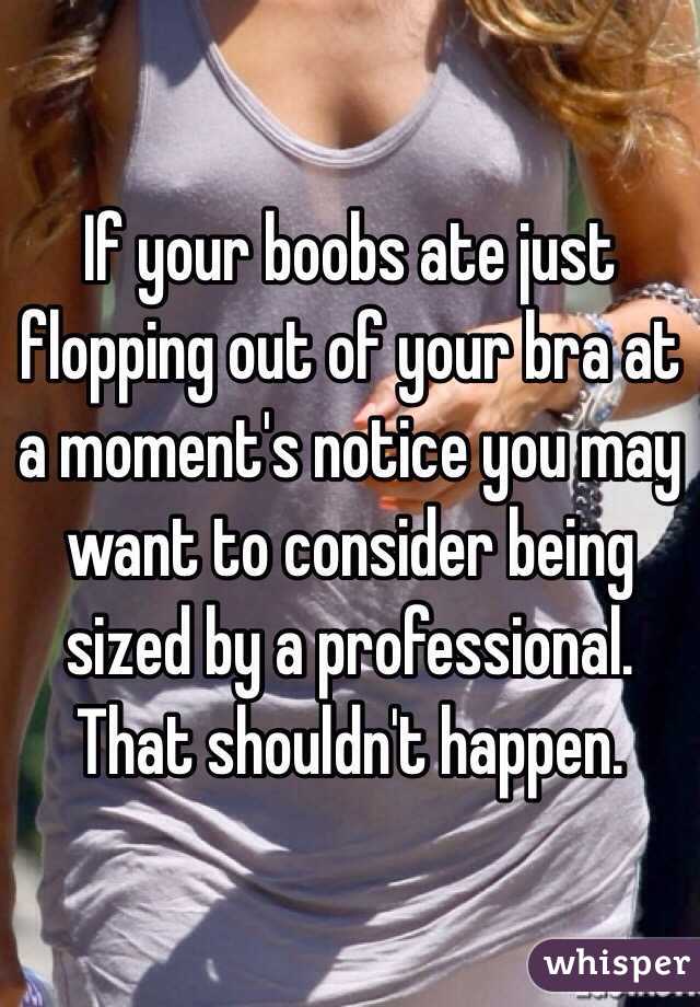 If your boobs ate just flopping out of your bra at a moment's notice you may